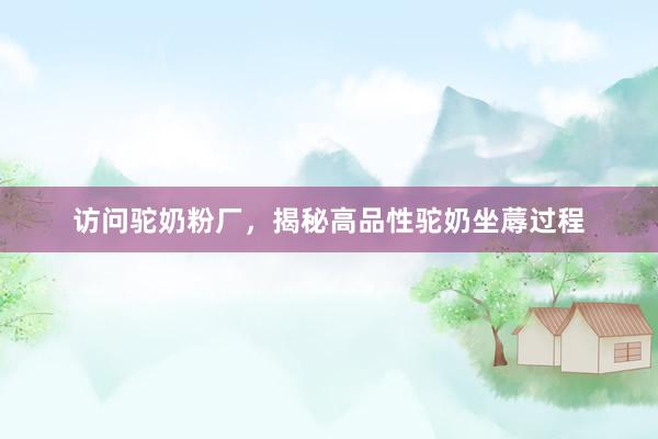 访问驼奶粉厂，揭秘高品性驼奶坐蓐过程