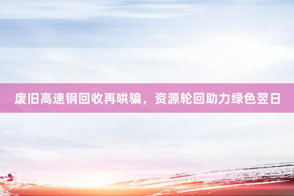 废旧高速钢回收再哄骗，资源轮回助力绿色翌日